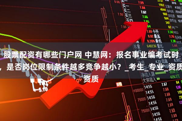 股票配资有哪些门户网 中慧网：报名事业编考试时，是否岗位限制条件越多竞争越小？_考生_专业_资质
