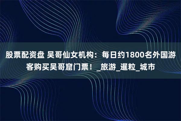 股票配资盘 吴哥仙女机构：每日约1800名外国游客购买吴哥窟门票！_旅游_暹粒_城市