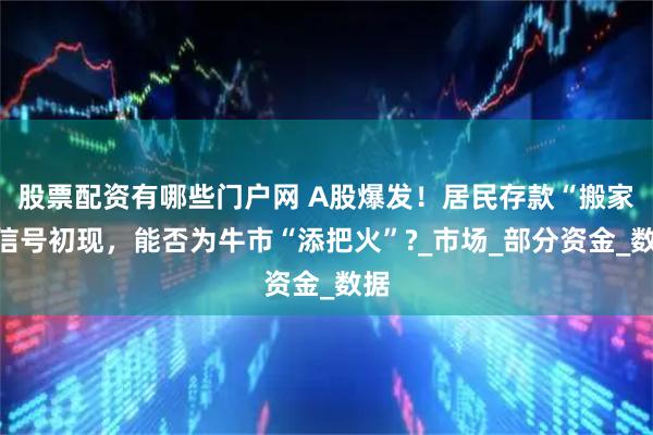 股票配资有哪些门户网 A股爆发！居民存款“搬家”信号初现，能否为牛市“添把火”?_市场_部分资金_数据