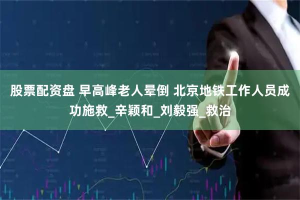股票配资盘 早高峰老人晕倒 北京地铁工作人员成功施救_辛颖和_刘毅强_救治