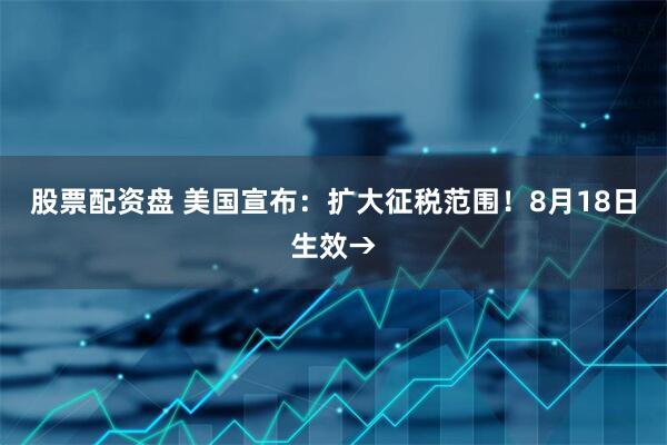 股票配资盘 美国宣布：扩大征税范围！8月18日生效→