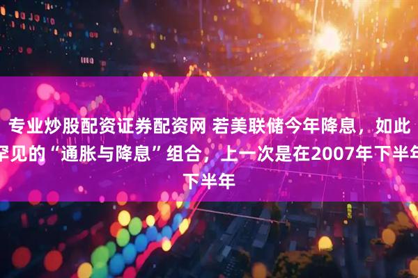 专业炒股配资证券配资网 若美联储今年降息，如此罕见的“通胀与降息”组合，上一次是在2007年下半年