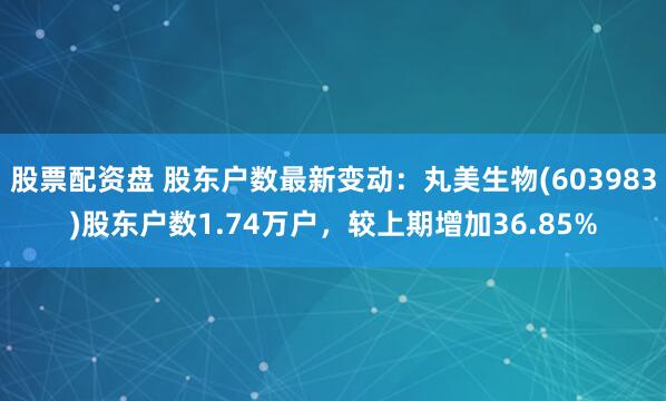 股票配资盘 股东户数最新变动：丸美生物(603983)股东户数1.74万户，较上期增加36.85%