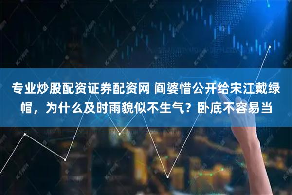 专业炒股配资证券配资网 阎婆惜公开给宋江戴绿帽，为什么及时雨貌似不生气？卧底不容易当