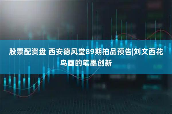 股票配资盘 西安德风堂89期拍品预告|刘文西花鸟画的笔墨创新