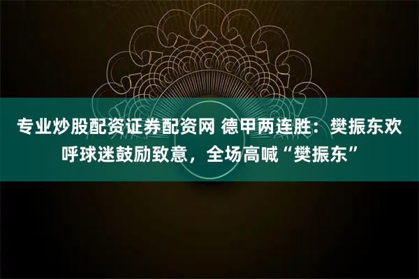 专业炒股配资证券配资网 德甲两连胜：樊振东欢呼球迷鼓励致意，全场高喊“樊振东”