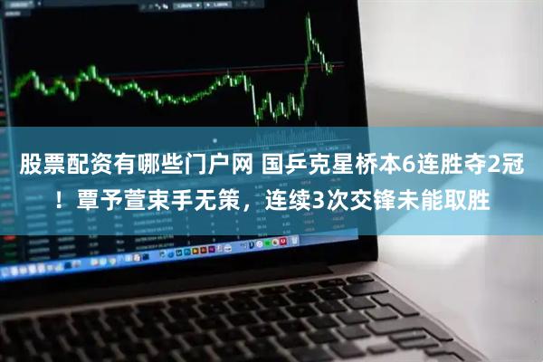 股票配资有哪些门户网 国乒克星桥本6连胜夺2冠！覃予萱束手无策，连续3次交锋未能取胜