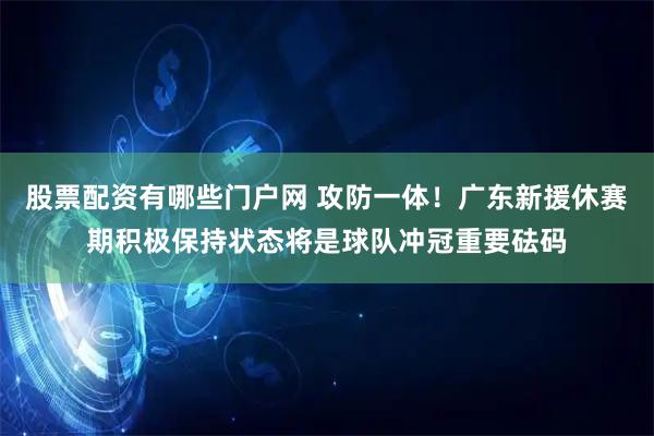 股票配资有哪些门户网 攻防一体！广东新援休赛期积极保持状态将是球队冲冠重要砝码