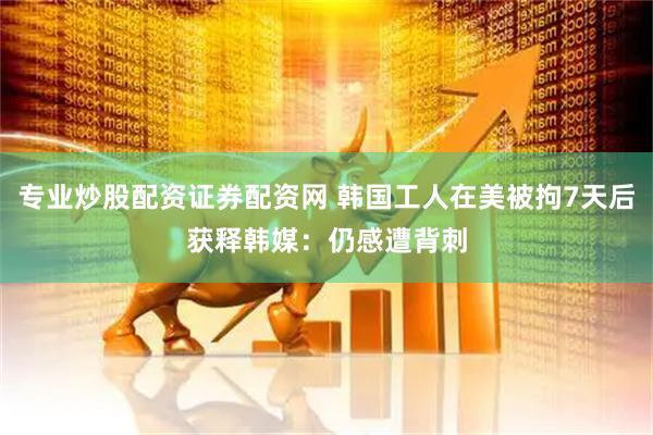 专业炒股配资证券配资网 韩国工人在美被拘7天后获释　韩媒：仍感遭背刺