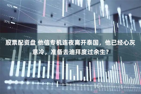 股票配资盘 他信专机连夜离开泰国，他已经心灰意冷，准备去迪拜度过余生？