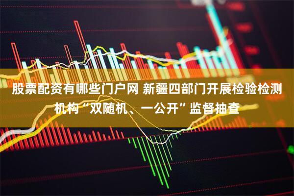 股票配资有哪些门户网 新疆四部门开展检验检测机构“双随机、一公开”监督抽查