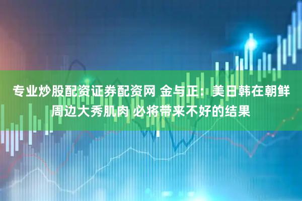 专业炒股配资证券配资网 金与正：美日韩在朝鲜周边大秀肌肉 必将带来不好的结果
