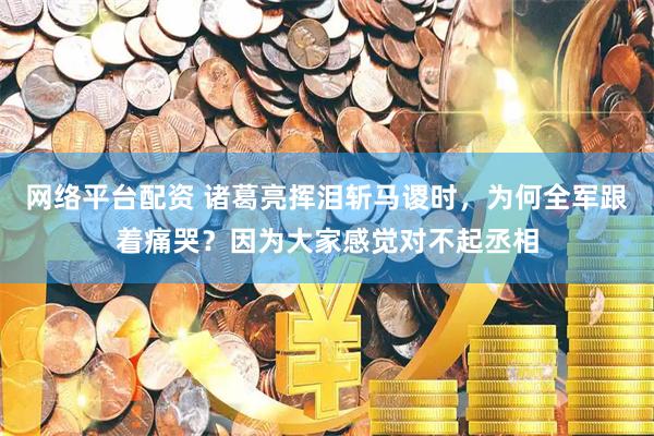网络平台配资 诸葛亮挥泪斩马谡时，为何全军跟着痛哭？因为大家感觉对不起丞相
