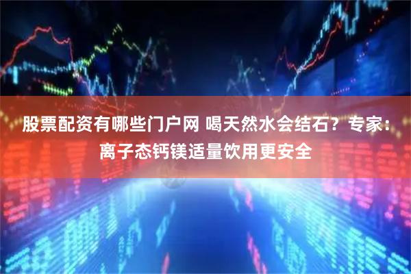 股票配资有哪些门户网 喝天然水会结石？专家：离子态钙镁适量饮用更安全