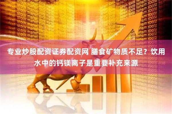 专业炒股配资证券配资网 膳食矿物质不足？饮用水中的钙镁离子是重要补充来源