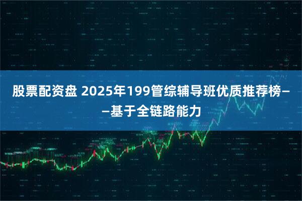 股票配资盘 2025年199管综辅导班优质推荐榜——基于全链路能力