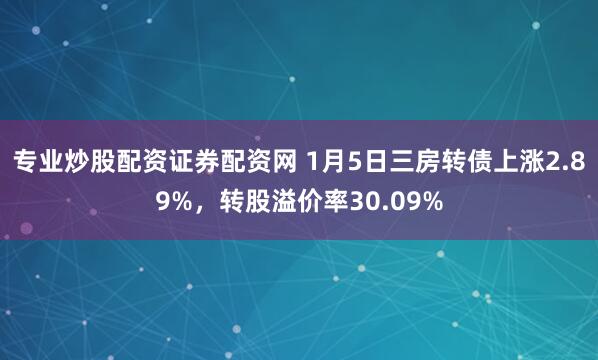 专业炒股配资证券配资网 1月5日三房转债上涨2.89%,转股溢价率30.09%
