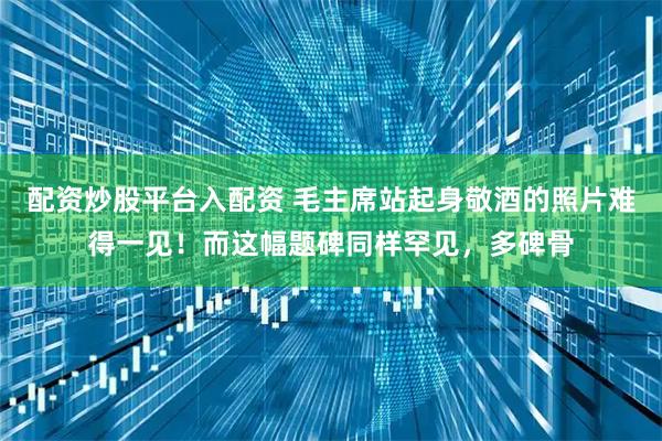 配资炒股平台入配资 毛主席站起身敬酒的照片难得一见！而这幅题碑同样罕见，多碑骨